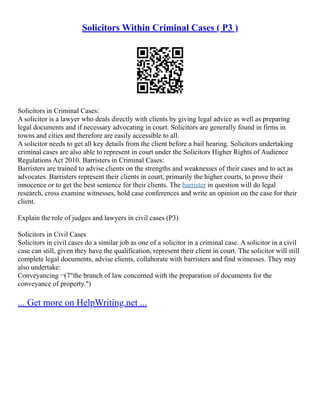 Solicitors Within Criminal Cases ( P3 )
Solicitors in Criminal Cases:
A solicitor is a lawyer who deals directly with clients by giving legal advice as well as preparing
legal documents and if necessary advocating in court. Solicitors are generally found in firms in
towns and cities and therefore are easily accessible to all.
A solicitor needs to get all key details from the client before a bail hearing. Solicitors undertaking
criminal cases are also able to represent in court under the Solicitors Higher Rights of Audience
Regulations Act 2010. Barristers in Criminal Cases:
Barristers are trained to advise clients on the strengths and weaknesses of their cases and to act as
advocates. Barristers represent their clients in court, primarily the higher courts, to prove their
innocence or to get the best sentence for their clients. The barrister in question will do legal
research, cross examine witnesses, hold case conferences and write an opinion on the case for their
client.
Explain the role of judges and lawyers in civil cases (P3)
Solicitors in Civil Cases
Solicitors in civil cases do a similar job as one of a solicitor in a criminal case. A solicitor in a civil
case can still, given they have the qualification, represent their client in court. The solicitor will still
complete legal documents, advise clients, collaborate with barristers and find witnesses. They may
also undertake:
Conveyancing ¬(7"the branch of law concerned with the preparation of documents for the
conveyance of property.")
... Get more on HelpWriting.net ...
 