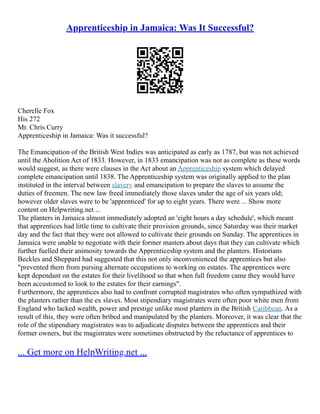 Apprenticeship in Jamaica: Was It Successful?
Cherelle Fox
His 272
Mr. Chris Curry
Apprenticeship in Jamaica: Was it successful?
The Emancipation of the British West Indies was anticipated as early as 1787, but was not achieved
until the Abolition Act of 1833. However, in 1833 emancipation was not as complete as these words
would suggest, as there were clauses in the Act about an Apprenticeship system which delayed
complete emancipation until 1838. The Apprenticeship system was originally applied to the plan
instituted in the interval between slavery and emancipation to prepare the slaves to assume the
duties of freemen. The new law freed immediately those slaves under the age of six years old;
however older slaves were to be 'apprenticed' for up to eight years. There were ... Show more
content on Helpwriting.net ...
The planters in Jamaica almost immediately adopted an 'eight hours a day schedule', which meant
that apprentices had little time to cultivate their provision grounds, since Saturday was their market
day and the fact that they were not allowed to cultivate their grounds on Sunday. The apprentices in
Jamaica were unable to negotiate with their former masters about days that they can cultivate which
further fuelled their animosity towards the Apprenticeship system and the planters. Historians
Beckles and Sheppard had suggested that this not only inconvenienced the apprentices but also
"prevented them from pursing alternate occupations to working on estates. The apprentices were
kept dependant on the estates for their livelihood so that when full freedom came they would have
been accustomed to look to the estates for their earnings".
Furthermore, the apprentices also had to confront corrupted magistrates who often sympathized with
the planters rather than the ex slaves. Most stipendiary magistrates were often poor white men from
England who lacked wealth, power and prestige unlike most planters in the British Caribbean. As a
result of this, they were often bribed and manipulated by the planters. Moreover, it was clear that the
role of the stipendiary magistrates was to adjudicate disputes between the apprentices and their
former owners, but the magistrates were sometimes obstructed by the reluctance of apprentices to
... Get more on HelpWriting.net ...
 