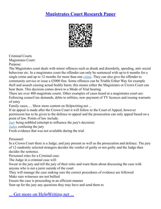 Magistrates Court Research Paper
Criminal Courts
Magistrates Court:
Purpose:
The Magistrates court deals with minor offences such as drunk and disorderly, speeding, anti–social
behaviour etc. In a magistrates court the offender can only be sentenced with up to 6 months for a
single crime and up to 12 months for more than one crime. They can also give the offender to
community service or issue a £5000 fine. Some offences can be Triable Either Way for example
theft and assault causing actual bodily harm; this means either the Magistrates or Crown Court can
hear them. This decision comes down to a Mode of Trial hearing.
There are over 400 magistrate courts. Other examples of cases heard at a magistrates court are:
Enforcing council tax demands, debts to utilities, non–payment of TV licences and issuing warrants
of entry
Family cases, ... Show more content on Helpwriting.net ...
If an appeal is made after the Crown Court it will follow to the Court of Appeal, however
permission has to be given to the defence to appeal and the prosecution can only appeal based on a
point of law. Points of law include:
Jury being nobbled (attempt to influence the jury's decision)
Judge confusing the jury
Fresh evidence that was not available during the trial
Personnel:
In a Crown Court there is a Judge, and jury present as well as the prosecution and defence. The jury
of 12 randomly selected strangers decides the verdict of guilty or not guilty and the Judge then
decides the sentence.
Personnel roles for a Criminal case:
The Judge in a criminal case will:
Swear in the jury and tell the jury of their roles and warn them about discussing the case with
anyone who is not a juror outside of the court
They will manage the case making sure the correct procedures of evidence are followed
Make sure witnesses are not bullied
Ensure the case is proceeding in an efficient manner
Sum up for the jury any questions they may have and send them to
... Get more on HelpWriting.net ...
 