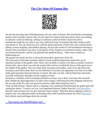 The City State Of Zamon Dor
Set into the towering side of Mt.Momentum, the city–state of Zamon–Dor dwarfed the surrounding
duchies and townships. Zamon–Dor was the land of inventions and innovations; there was nothing
its tinkerers could not think up, nothing its architects could not build. Clockwork and its
mechanisms made the city what it was; they offered all sorts of comforts that other nations could
only dream of. The city itself was alive with the hustle and bustle of daily life: men could be heard
talking, women laughing, and children playing, all set to the sound of a soft mechanical whirring as
Zamon–Dors inventions were alive in all aspects of life. People wore artisanal watches, others rode
on clockwork bicycles, and the city gleamed and sparkled during ... Show more content on
Helpwriting.net ...
The garden was small, but this is where the timewalker spent most of her life.
The lush green of the palace gardens offered a much needed juxtaposition against the sea of
machines outside of the garden walls. There were no birds or insects to be seen, as neither existed in
Zamon–Dor, and so there was only the sound of the wind as it rustled the leaves of the great tree in
the middle of the garden. This was where Kali, the palace timewalker, came every day from mid–
morning to just before dusk. Kali was the definition of serenity, her appearance was that of an older
child, aged anywhere between thirteen to sixteen. Her skin was fair, with jet black hair and steely
eyes that could pierce through even the toughest of men.
Sir Kairos, a member of the consulship and Kali's overseer, was a short, stout man who was half
bald. Despite his aged appearance, he had a silver tongue, with honeyed words dripping with power.
He was one of the few who was given his position, rather than being born into it.
"Kali, oh Kali dearest," Kairos said in a singsong voice, poking his head through the garden gate and
cutting the silence, "I need to see you, very important business. Orders from the Chief Magistrate
himself! And you know how he gets when he's kept waiting." With that, Kairos departed, surely to
attend to the very important matter of deciding what outfit would best please the Chief Magistrate.
Kali silently stood and began down the corridor
... Get more on HelpWriting.net ...
 