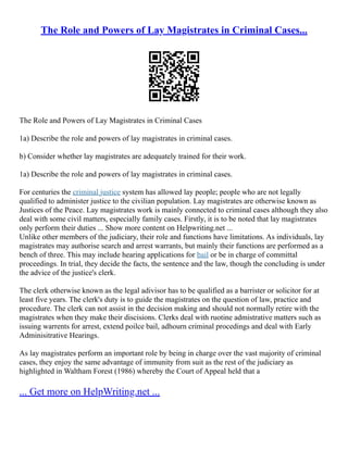 The Role and Powers of Lay Magistrates in Criminal Cases...
The Role and Powers of Lay Magistrates in Criminal Cases
1a) Describe the role and powers of lay magistrates in criminal cases.
b) Consider whether lay magistrates are adequately trained for their work.
1a) Describe the role and powers of lay magistrates in criminal cases.
For centuries the criminal justice system has allowed lay people; people who are not legally
qualified to administer justice to the civilian population. Lay magistrates are otherwise known as
Justices of the Peace. Lay magistrates work is mainly connected to criminal cases although they also
deal with some civil matters, especially family cases. Firstly, it is to be noted that lay magistrates
only perform their duties ... Show more content on Helpwriting.net ...
Unlike other members of the judiciary, their role and functions have limitations. As individuals, lay
magistrates may authorise search and arrest warrants, but mainly their functions are performed as a
bench of three. This may include hearing applications for bail or be in charge of committal
proceedings. In trial, they decide the facts, the sentence and the law, though the concluding is under
the advice of the justice's clerk.
The clerk otherwise known as the legal adivisor has to be qualified as a barrister or solicitor for at
least five years. The clerk's duty is to guide the magistrates on the question of law, practice and
procedure. The clerk can not assist in the decision making and should not normally retire with the
magistrates when they make their discisions. Clerks deal with ruotine admistrative matters such as
issuing warrents for arrest, extend poilce bail, adhourn criminal procedings and deal with Early
Adminisitrative Hearings.
As lay magistrates perform an important role by being in charge over the vast majority of criminal
cases, they enjoy the same advantage of immunity from suit as the rest of the judiciary as
highlighted in Waltham Forest (1986) whereby the Court of Appeal held that a
... Get more on HelpWriting.net ...
 
