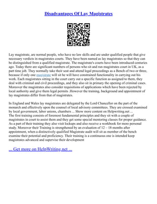 Disadvantages Of Lay Magistrates
Lay magistrate, are normal people, who have no law skills and are under qualified people that give
necessary verdicts in magistrates courts. They have been named as lay magistrates so that they can
be distinguished from a qualified magistrate. The magistrate's courts have been introduced centuries
ago. Today there are significant numbers of persons who sit and run magistrates court in UK, as a
part time job. They normally take their seat and attend legal proceedings as a Bench of two or three,
because if only one magistrate will sit he will have constrained functionality in carrying out his
work. Each magistrates sitting in the court carry out a specific function as assigned to them, they
deal with criminal and civil proceedings, and they also sit in primary the opening of criminal cases.
Moreover the magistrates also consider requisitions of applications which have been rejected by
local authority and give them legal permits .However the training, background and appointment of
lay magistrates differ from that of magistrates.
In England and Wales lay magistrates are delegated by the Lord Chancellor on the part of the
monarch and effectively upon the counsel of local advisory committees. They are crossed examined
by local government, labor unions, chambers ... Show more content on Helpwriting.net ...
The first training consists of foremost fundamental principles and they sit with a couple of
magistrates in court to assist them and they get some special mentoring classes for proper guidance.
As a part of their training they also visit lockups and also receive a workbook for more personal
study. Moreover their Training is strengthened by an evaluation of 12 – 18 months after
appointment, when a distinctively qualified Magistrate audit will sit as member of the bench
examine their potential and proficiency. Their training is a continuous one is intended keep
magistrates advanced and supervise their development
... Get more on HelpWriting.net ...
 