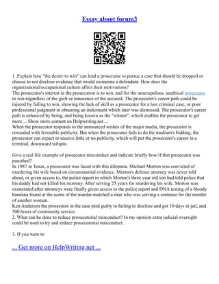 Essay about forum3
1 .Explain how "the desire to win" can lead a prosecutor to pursue a case that should be dropped or
choose to not disclose evidence that would exonerate a defendant. How does the
organizational/occupational culture affect their motivations?
The prosecutor's interest in the prosecution is to win, and for the unscrupulous, unethical prosecutor
to win regardless of the guilt or innocence of the accused. The prosecutor's career path could be
injured by failing to win, showing the lack of skill as a prosecutor for a lost criminal case, or poor
professional judgment in obtaining an indictment which later was dismissed. The prosecutor's career
path is enhanced by being, and being known as the "winner", which enables the prosecutor to get
more ... Show more content on Helpwriting.net ...
When the prosecutor responds to the announced wishes of the major media, the prosecutor is
rewarded with favorable publicity. But when the prosecutor fails to do the medium's bidding, the
prosecutor can expect to receive little or no publicity, which will put the prosecutor's career in a
terminal, downward tailspin.
Give a real life example of prosecutor misconduct and indicate briefly how/if that prosecutor was
punished?
In 1987 in Texas, a prosecutor was faced with this dilemma. Michael Morton was convicted of
murdering his wife based on circumstantial evidence. Morton's defense attorney was never told
about, or given access to, the police report in which Morton's three year old son had told police that
his daddy had not killed his mommy. After serving 25 years for murdering his wife, Morton was
exonerated after attorneys were finally given access to the police report and DNA testing of a bloody
bandana found at the scene of the murder matched a man who was serving a sentence for the murder
of another woman.
Ken Anderson the prosecutor in the case pled guilty to failing to disclose and got 10 days in jail, and
500 hours of community service.
2. What can be done to reduce prosecutorial misconduct? In my opinion extra judicial oversight
could be used to try and reduce prosecutorial misconduct.
3. If you were to
... Get more on HelpWriting.net ...
 