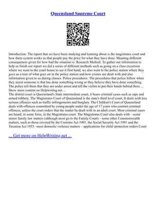 Queensland Supreme Court
Introduction: The report that we have been studying and learning about is the magistrates court and
how there system works so that people pay the price for what they have done. Meaning different
consequences given for how bad the situation is. Research Method: To gather our information to
help us finish our report we did a series of different methods such as going on a class excursion
where we went to the court house to see it first hand, we also went to the police station where they
gave us a tour of what goes on in the police station and how crimes are dealt with and also
information given to us during classes. Police procedures: The procedures that police follow when
they arrest someone is that has done something wrong or they believe they have done something.
The police tell them that they are under arrest and tell the victim to put their hands behind there ...
Show more content on Helpwriting.net ...
The district court is Queensland's State intermediate court, it hears criminal cases such as rape and
armed robbery. The Magistrates Court of Queensland is the state's third level court, It deals with less
serious offences such as traffic infringements and burglary. The Children's Court of Queensland
deals with offences committed by young people under the age of 17 years who commit criminal
offences, unless the court orders that the matter be dealt with in an adult court. Most criminal cases
are heard, in some form, in the Magistrates court. The Magistrates Court also deals with: –some
minor family law matters (although most go to the Family Court) – some other Commonwealth
matters, such as those covered by the Customs Act 1901, the Social Security Act 1991 and the
Taxation Act 1953 –most domestic violence matters – applications for child–protection orders Court
... Get more on HelpWriting.net ...
 