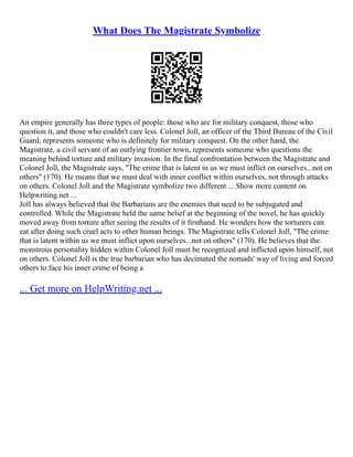 What Does The Magistrate Symbolize
An empire generally has three types of people: those who are for military conquest, those who
question it, and those who couldn't care less. Colonel Joll, an officer of the Third Bureau of the Civil
Guard, represents someone who is definitely for military conquest. On the other hand, the
Magistrate, a civil servant of an outlying frontier town, represents someone who questions the
meaning behind torture and military invasion. In the final confrontation between the Magistrate and
Colonel Joll, the Magistrate says, "The crime that is latent in us we must inflict on ourselves...not on
others" (170). He means that we must deal with inner conflict within ourselves, not through attacks
on others. Colonel Joll and the Magistrate symbolize two different ... Show more content on
Helpwriting.net ...
Joll has always believed that the Barbarians are the enemies that need to be subjugated and
controlled. While the Magistrate held the same belief at the beginning of the novel, he has quickly
moved away from torture after seeing the results of it firsthand. He wonders how the torturers can
eat after doing such cruel acts to other human beings. The Magistrate tells Colonel Joll, "The crime
that is latent within us we must inflict upon ourselves...not on others" (170). He believes that the
monstrous personality hidden within Colonel Joll must be recognized and inflicted upon himself, not
on others. Colonel Joll is the true barbarian who has decimated the nomads' way of living and forced
others to face his inner crime of being a
... Get more on HelpWriting.net ...
 