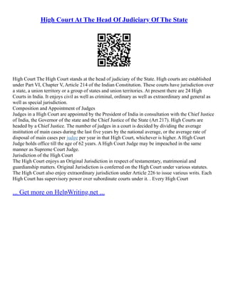 High Court At The Head Of Judiciary Of The State
High Court The High Court stands at the head of judiciary of the State. High courts are established
under Part VI, Chapter V, Article 214 of the Indian Constitution. These courts have jurisdiction over
a state, a union territory or a group of states and union territories. At present there are 24 High
Courts in India. It enjoys civil as well as criminal, ordinary as well as extraordinary and general as
well as special jurisdiction.
Composition and Appointment of Judges
Judges in a High Court are appointed by the President of India in consultation with the Chief Justice
of India, the Governor of the state and the Chief Justice of the State (Art 217). High Courts are
headed by a Chief Justice. The number of judges in a court is decided by dividing the average
institution of main cases during the last five years by the national average, or the average rate of
disposal of main cases per judge per year in that High Court, whichever is higher. A High Court
Judge holds office till the age of 62 years. A High Court Judge may be impeached in the same
manner as Supreme Court Judge.
Jurisdiction of the High Court
The High Court enjoys an Original Jurisdiction in respect of testamentary, matrimonial and
guardianship matters. Original Jurisdiction is conferred on the High Court under various statutes.
The High Court also enjoy extraordinary jurisdiction under Article 226 to issue various writs. Each
High Court has supervisory power over subordinate courts under it. . Every High Court
... Get more on HelpWriting.net ...
 