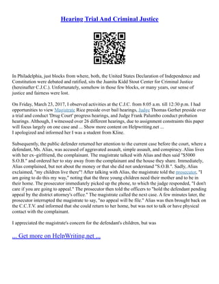 Hearing Trial And Criminal Justice
In Philadelphia, just blocks from where, both, the United States Declaration of Independence and
Constitution were debated and ratified, sits the Juanita Kidd Stout Center for Criminal Justice
(hereinafter C.J.C.). Unfortunately, somehow in those few blocks, or many years, our sense of
justice and fairness were lost.
On Friday, March 23, 2017, I observed activities at the C.J.C. from 8:05 a.m. till 12:30 p.m. I had
opportunities to view Magistrate Rice preside over bail hearings, Judge Thomas Gerhet preside over
a trial and conduct 'Drug Court' progress hearings, and Judge Frank Palumbo conduct probation
hearings. Although, I witnessed over 26 different hearings, due to assignment constraints this paper
will focus largely on one case and ... Show more content on Helpwriting.net ...
I apologized and informed her I was a student from Kline.
Subsequently, the public defender returned her attention to the current case before the court, where a
defendant, Ms. Alias, was accused of aggravated assault, simple assault, and conspiracy. Alias lives
with her ex–girlfriend, the complainant. The magistrate talked with Alias and then said "$5000
S.O.B." and ordered her to stay away from the complainant and the house they share. Immediately,
Alias complained, but not about the money or that she did not understand "S.O.B.". Sadly, Alias
exclaimed, "my children live there"! After talking with Alias, the magistrate told the prosecutor, "I
am going to do this my way," noting that the three young children need their mother and to be in
their home. The prosecutor immediately picked up the phone, to which the judge responded, "I don't
care if you are going to appeal." The prosecutor then told the officers to "hold the defendant pending
appeal by the district attorney's office." The magistrate called the next case. A few minutes later, the
prosecutor interrupted the magistrate to say, "no appeal will be file." Alias was then brought back on
the C.C.T.V. and informed that she could return to her home, but was not to talk or have physical
contact with the complainant.
I appreciated the magistrate's concern for the defendant's children, but was
... Get more on HelpWriting.net ...
 