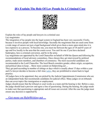 â€¢ Explain The Role Of Lay People In A Criminal Case
Explain the roles of lay people and lawyers in a criminal case
Lay magistrates
The integration of lay people into the legal system in England has been very successful. Firstly,
because it involves people with local knowledge. Secondly the magistrates that are used come from
a wide range of careers not just a legal background which gives them a more open mind also it is
less expensive as a process. To become one, you must me between the ages of 18 and 65 years of
age and live locally to the area that the courts cover. You can't be one if you have declared
bankruptcy, have a criminal conviction, and be in the army.
Lay magistrates are appointed by the Lord Chancellor on behalf of HM the Queen and following the
recommendations of local advisory committees. Once chosen they get interviewed by political
parties, trade union members, and chambers of commerce. The most successful candidates are
recommended to the Lord Chancellor. The local Bench considers gender, ethnic origin, occupation,
and political ideas to keep ... Show more content on Helpwriting.net ...
They get paid according to number of sittings or days which is usually about 15 days within a year
and if a lawyer decides to become a full–time judge, they are prohibited to return back to legal
practice.
All judges have to be appointed, they are picked by the Judicial Appointments Commission who are
an independent body that recommends candidates for judicial office. Many judges sit on tribunals
that can cover topics like immigration or employment.
Judges should ensure that the tribunal or court works as a team and the hearing is fair. Before a case,
the judge should lead a preview and agree a line of questioning. During the hearing, the judge needs
to make sure that questioning is appropriate and all issues are covered. After the case the judge must
ensure any decision is supported by
... Get more on HelpWriting.net ...
 