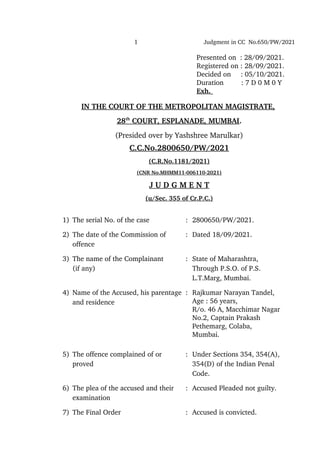 1  Judgment in CC  No.650/PW/2021
Presented on  : 28/09/2021.
Registered on : 28/09/2021.
Decided on     : 05/10/2021.
Duration       : 7 D 0 M 0 Y 
Exh.
    
IN THE COURT OF THE METROPOLITAN MAGISTRATE, 
28
   th
   COURT, ESPLANADE, MUMBAI.
(Presided over by Yashshree Marulkar)
C.C.No.2800650/PW/2021
(C.R.No.1181/2021)
(CNR No.MHMM11­006110­2021)
J U D G M E N T
(u/Sec. 355 of Cr.P.C.)
1) The serial No. of the case : 2800650/PW/2021.
2) The date of the Commission of 
offence
: Dated 18/09/2021.
3) The name of the Complainant       
(if any)
: State of Maharashtra, 
Through P.S.O. of P.S. 
L.T.Marg, Mumbai. 
4) Name of the Accused, his parentage
and residence
: Rajkumar Narayan Tandel,
Age : 56 years,
R/o. 46 A, Macchimar Nagar
No.2, Captain Prakash 
Pethemarg, Colaba, 
Mumbai.   
5) The offence complained of or 
proved
: Under Sections 354, 354(A),
354(D) of the Indian Penal 
Code.
6) The plea of the accused and their 
examination
: Accused Pleaded not guilty.
7) The Final Order : Accused is convicted.
 