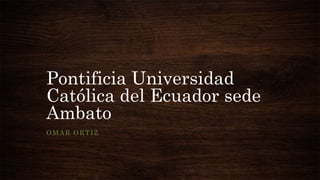 Pontificia Universidad
Católica del Ecuador sede
Ambato
OMAR ORTIZ
 