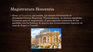 Magistratura Honoraria
• Eran ad honorem, sin sueldo. La carrera funcionaria se
denominó Cursus Honorum. (Generalmente, la carrera resultaba
honerosa para el magistrado, el que esperaba resarcirse de las
pérdidas con los botines de guerra que eventualmente lograría en
caso de llegar a Cónsul).
 