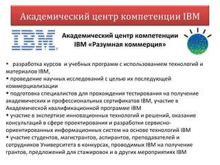 Академический центр компетенции IBM
                   Академический центр компетенции
                      IВМ «Разумная коммерция»

• разработка курсов и учебных программ с использованием технологий и
материалов IBM,
• проведение научных исследований с целью их последующей
коммерциализации
• подготовка специалистов для прохождения тестирования на получение
академических и профессиональных сертификатов IВМ, участие в
Академической квалификационной программе IBM
• участие в экспертизе инновационных технологий и решений, оказание
консультаций в сфере проектирования и разработки сервисно-
ориентированных информационных систем на основе технологий IBM
• участие студентов, магистрантов, аспирантов, преподавателей и
сотрудников Университета в конкурсах, проводимых IBM на получение
грантов, предложений для стажировок и в других мероприятиях IBM
 