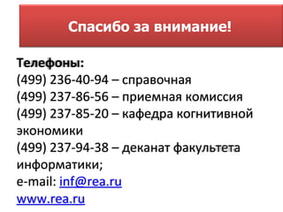 Спасибо за внимание!

Телефоны:
(499) 236-40-94 – справочная
(499) 237-86-56 – приемная комиссия
(499) 237-85-20 – кафедра когнитивной
экономики
(499) 237-94-38 – деканат факультета
информатики;
e-mail: inf@rea.ru
www.rea.ru
 