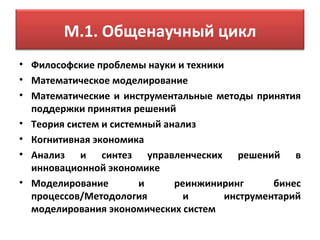 М.1. Общенаучный цикл
• Философские проблемы науки и техники
• Математическое моделирование
• Математические и инструментальные методы принятия
  поддержки принятия решений
• Теория систем и системный анализ
• Когнитивная экономика
• Анализ и синтез управленческих решений в
  инновационной экономике
• Моделирование         и     реинжиниринг     бинес
  процессов/Методология         и     инструментарий
  моделирования экономических систем
 