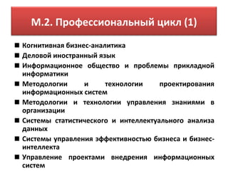 М.2. Профессиональный цикл (1)
Когнитивная бизнес-аналитика
Деловой иностранный язык
Информационное общество и проблемы прикладной
информатики
Методологии      и     технологии    проектирования
информационных систем
Методологии и технологии управления знаниями в
организации
Системы статистического и интеллектуального анализа
данных
Системы управления эффективностью бизнеса и бизнес-
интеллекта
Управление проектами внедрения информационных
систем
 