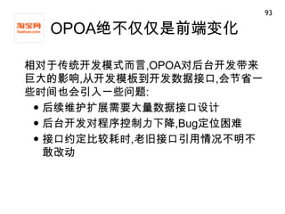93

  OPOA绝不仅仅是前端变化

相对于传统开发模式而言,OPOA对后台开发带来
巨大的影响,从开发模板到开发数据接口,会节省一
些时间也会引入一些问题:
  后续维护扩展需要大量数据接口设计
  后台开发对程序控制力下降,Bug定位困难
  接口约定比较耗时,老旧接口引用情况不明不
   敢改动
 