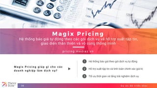 1
2
3
D ự á n đ ã t r i ể n k h a i19
M a g i x P r i c i n g
Hệ thống báo giá tự động theo các gói dịch vụ và hỗ trợ xuất tập tin,
giao diện thân thiện và vô cùng thông minh
p r i c i n g . m e d i a z . v n
Hệ thống báo giá theo gói dịch vụ tự động
Hỗ trợ xuất tập tin và tính toán chính xác giá trị
Tối ưu thời gian và tăng trải nghiệm dịch vụ
M a g i x P r i c i n g g i ú p g ì c h o c á c
d o a n h n g h i ệ p l à m d ị c h v ụ ?
 