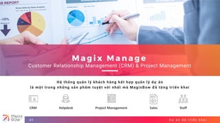 D ự á n đ ã t r i ể n k h a i21
M a g i x M a n a g e
Customer Relationship Management (CRM) & Project Management
Hệ thống quản lý khách hàng kết hợp quản lý dự án
là một trong những sản phẩm tuyệt vời nhất mà MagixBow đã từng triển khai
CRM Helpdesk Project Management Sales Staff
 