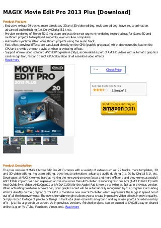 MAGIX Movie Edit Pro 2013 Plus [Download]
Product Feature
q   Exclusive extras: 99 tracks, more templates, 2D and 3D video editing, multicam editing, travel route animation,
    advanced audio dubbing (i.e. Dolby Digital 5.1), etc.
q   Preview rendering of Stereo 3D & multicam projects: the new segment rendering feature allows for Stereo3D and
    multicam projects to be played smoothly, even on slow computers.
q   Automatic synchronization of multicam projects using the audio track
q   Fast effect preview: Effects are calculated directly on the GPU (graphic processor) which decreases the load on the
    CPU and provides smooth playback when previewing effects.
q   Support of new video standard AVCHD Progressive (50p); accelerated export of AVCHD videos with automatic graphics
    card recognition; fast and direct GPU calculation of all essential video effects
q   Read more


                                                                      Price :
                                                                                Check Price



                                                                     Average Customer Rating

                                                                                    3.5 out of 5




Product Description
The plus version of MAGIX Movie Edit Pro 2013 comes with a variety of extras such as: 99 tracks, more templates, 2D
and 3D video editing, multicam editing, travel route animation, advanced audio dubbing (i.e. Dolby Digital 5.1), etc.
Developers at MAGIX worked hard at making the new version even faster and more efficient, and they were successful!
AVCHD file import has been improved and is now more than 40% faster. Rendering test projects (AVCHD Full HD) with
Intel Quick Sync Video, AMD/OpenCL or NVIDIA CUDA for the Apple iPad is now up to twice as fast as in previous version.
When activating hardware acceleration, your graphics card will be automatically recognized by the program. Calculating
effects directly on the graphic card's GPU is therefore now over 90% faster which represents the biggest speed boost
out of all the improvements. The new chromakey engine allows you to create impressive video effects in movie quality.
Simply record footage of people or things in front of a plain-colored background and layer new photos or videos on top
of it - just like a green/blue screen. As in previous versions, finished projects can be burned to DVD/Blu-ray or shared
online (e.g. on YouTube, Facebook, Vimeo, etc). Read more
 