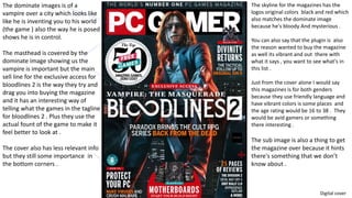 The dominate images is of a
vampire over a city which looks like
like he is inventing you to his world
(the game ) also the way he is posed
shows he is in control.
The masthead is covered by the
dominate image showing us the
vampire is important but the main
sell line for the exclusive access for
bloodlines 2 is the way they try and
drag you into buying the magazine
and it has an interesting way of
telling what the games in the tagline
for bloodlines 2 . Plus they use the
actual fount of the game to make it
feel better to look at .
The cover also has less relevant info
but they still some importance in
the bottom corners .
The skyline for the magazines has the
logos original colors black and red which
also matches the dominate image
because he's bloody And mysterious .
You can also say that the plugin is also
the reason wanted to buy the magazine
as well its vibrant and out there with
what it says , you want to see what's in
this list .
Just from the cover alone I would say
this magazines is for both genders
because they use friendly language and
have vibrant colors is some places and
the age rating would be 16 to 38 . They
would be avid gamers or something
there interesting .
The sub image is also a thing to get
the magazine over because it hints
there's something that we don’t
know about .
Digital cover
 