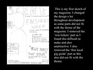 This is my first sketch of my magazine. I changed the design a lot throughout development as some parts did not fit with the theme of the magazine. I removed the ‘win tickets’ part as I found this difficult to make and also unattractive. I also removed the ‘free local gig guide’ part as this also did not fit with the theme. 
