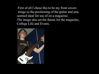 First of all I chose this to be my front covers image as the positioning of the guitar and arm  seemed ideal for use of on a magazine.  The image also set the theme for the magazine, College Life and Events. 