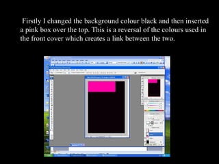 Firstly I changed the background colour   black and then inserted a pink box over the top. This is a reversal of the colours used in the front cover which creates a link between the two.  