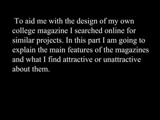 To aid me with the design of my own college magazine I searched online for similar projects. In this part I am going to explain the main features of the magazines and what I find attractive or unattractive about them. 