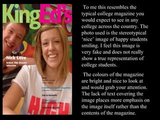 To me this resembles the typical college magazine you would expect to see in any college across the country. The photo used is the stereotypical ‘nice’ image of happy students smiling. I feel this image is very fake and does not really show a true representation of college students.  The colours of the magazine are bright and nice to look at and would grab your attention. The lack of text covering the image places more emphasis on the image itself rather than the contents of the magazine. 