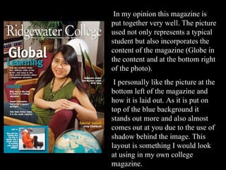 In my opinion this magazine is put together very well. The picture used not only represents a typical student but also incorporates the content of the magazine (Globe in the content and at the bottom right of the photo). I personally like the picture at the bottom left of the magazine and how it is laid out. As it is put on top of the blue background it stands out more and also almost comes out at you due to the use of shadow behind the image. This layout is something I would look at using in my own college magazine. 