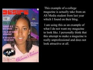 This example of a college magazine is actually take from an AS Media student from last year which I found on their blog.  I am using this as an example of what I do not want my magazine to look like. I personally think that this attempt to make a magazine is really unprofessional and does not look attractive at all. 