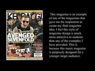 This magazine is an example of one of the magazines that gave me the inspiration to create my final magazine idea. I feel this style of magazine design is much more attractive to students than any of the examples I have provided. This is because this music magazine is purposely designed for a younger target audience. 