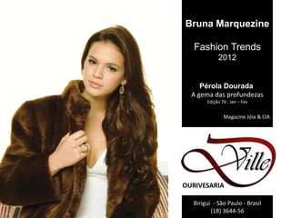 Bruna Marquezine

   Fashion Trends
            2012


     Pérola Dourada
  A gema das profundezas
       Edição 76: Jan – Fev


               Magazine Jóia & CIA




OURIVESARIA

  Birigui - São Paulo - Brasil
         (18) 3644-56
 