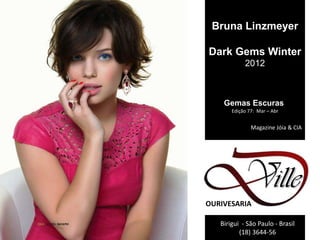 Bruna Linzmeyer

Dark Gems Winter
            2012



    Gemas Escuras
       Edição 77: Mar – Abr


               Magazine Jóia & CIA




OURIVESARIA

   Birigui - São Paulo - Brasil
          (18) 3644-56
 