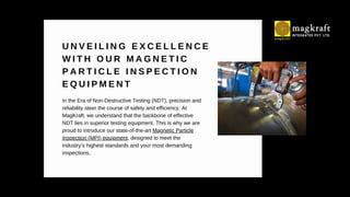 U N V E I L I N G E X C E L L E N C E
W I T H O U R M A G N E T I C
P A R T I C L E I N S P E C T I O N
E Q U I P M E N T
In the Era of Non-Destructive Testing (NDT), precision and
reliability steer the course of safety and efficiency. At
MagKraft, we understand that the backbone of effective
NDT lies in superior testing equipment. This is why we are
proud to introduce our state-of-the-art Magnetic Particle
Inspection (MPI) equipment, designed to meet the
industry’s highest standards and your most demanding
inspections.
 