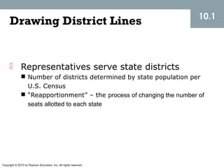 Copyright © 2015 by Pearson Education, Inc. All rights reserved.
Drawing District Lines
 Representatives serve state districts
 Number of districts determined by state population per
U.S. Census
 “Reapportionment” – the process of changing the number of
seats allotted to each state
10.1
 