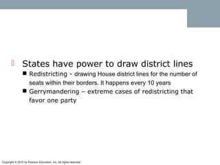 Copyright © 2015 by Pearson Education, Inc. All rights reserved.
 States have power to draw district lines
 Redistricting - drawing House district lines for the number of
seats within their borders. It happens every 10 years
 Gerrymandering – extreme cases of redistricting that
favor one party
 
