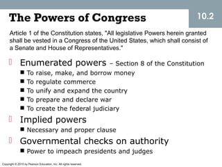 Copyright © 2015 by Pearson Education, Inc. All rights reserved.
The Powers of Congress
 Enumerated powers – Section 8 of the Constitution
 To raise, make, and borrow money
 To regulate commerce
 To unify and expand the country
 To prepare and declare war
 To create the federal judiciary
 Implied powers
 Necessary and proper clause
 Governmental checks on authority
 Power to impeach presidents and judges
10.2
Article 1 of the Constitution states, "All legislative Powers herein granted
shall be vested in a Congress of the United States, which shall consist of
a Senate and House of Representatives."
 