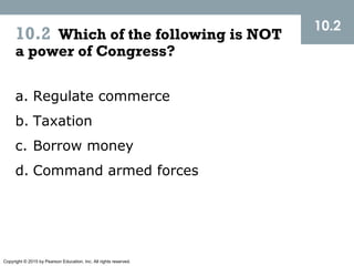 Copyright © 2015 by Pearson Education, Inc. All rights reserved.
10.2 Which of the following is NOT
a power of Congress?
10.2
a. Regulate commerce
b. Taxation
c. Borrow money
d. Command armed forces
 