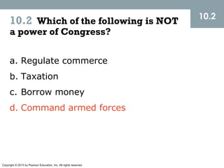 Copyright © 2015 by Pearson Education, Inc. All rights reserved.
10.2 Which of the following is NOT
a power of Congress?
10.2
a. Regulate commerce
b. Taxation
c. Borrow money
d. Command armed forces
 