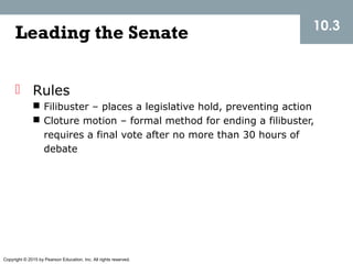 Copyright © 2015 by Pearson Education, Inc. All rights reserved.
Leading the Senate
 Rules
 Filibuster – places a legislative hold, preventing action
 Cloture motion – formal method for ending a filibuster,
requires a final vote after no more than 30 hours of
debate
10.3
 