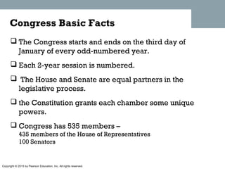 Copyright © 2015 by Pearson Education, Inc. All rights reserved.
 The Congress starts and ends on the third day of
January of every odd-numbered year.
 Each 2-year session is numbered.
 The House and Senate are equal partners in the
legislative process.
 the Constitution grants each chamber some unique
powers.
 Congress has 535 members –
435 members of the House of Representatives
100 Senators
Congress Basic Facts
 