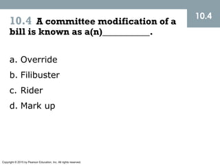 Copyright © 2015 by Pearson Education, Inc. All rights reserved.
10.4 A committee modification of a
bill is known as a(n)__________.
10.4
a. Override
b. Filibuster
c. Rider
d. Mark up
 
