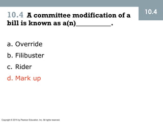 Copyright © 2015 by Pearson Education, Inc. All rights reserved.
10.4 A committee modification of a
bill is known as a(n)__________.
10.4
a. Override
b. Filibuster
c. Rider
d. Mark up
 