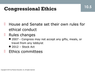 Copyright © 2015 by Pearson Education, Inc. All rights reserved.
Congressional Ethics
 House and Senate set their own rules for
ethical conduct
 Rules changes
 2007 - Congress may not accept any gifts, meals, or
travel from any lobbyist
 2012 – Stock Act
 Ethics committees
10.5
 
