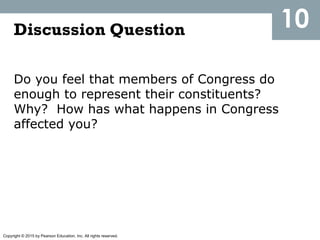Copyright © 2015 by Pearson Education, Inc. All rights reserved.
Discussion Question
Do you feel that members of Congress do
enough to represent their constituents?
Why? How has what happens in Congress
affected you?
10
 