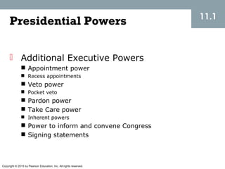 Copyright © 2015 by Pearson Education, Inc. All rights reserved.
11.1
 Additional Executive Powers
 Appointment power
 Recess appointments
 Veto power
 Pocket veto
 Pardon power
 Take Care power
 Inherent powers
 Power to inform and convene Congress
 Signing statements
Presidential Powers
 