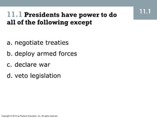 Copyright © 2015 by Pearson Education, Inc. All rights reserved.
11.1 Presidents have power to do
all of the following except
11.1
a. negotiate treaties
b. deploy armed forces
c. declare war
d. veto legislation
 
