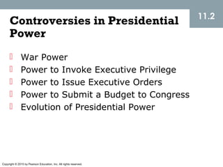 Copyright © 2015 by Pearson Education, Inc. All rights reserved.
11.2
Controversies in Presidential
Power
 War Power
 Power to Invoke Executive Privilege
 Power to Issue Executive Orders
 Power to Submit a Budget to Congress
 Evolution of Presidential Power
 