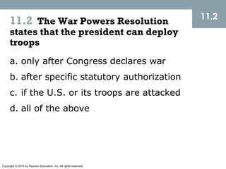 Copyright © 2015 by Pearson Education, Inc. All rights reserved.
11.2 The War Powers Resolution
states that the president can deploy
troops
11.2
a. only after Congress declares war
b. after specific statutory authorization
c. if the U.S. or its troops are attacked
d. all of the above
 